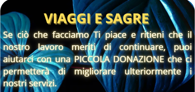 Siamo davvero entusiasti di condividere con Voi, sul sito  Viaggi e Sagre e sui nostri canali social, il frutto del nostro impegno e della nostra passione. Ogni giorno ci dedichiamo con tutto il cuore a portare contenuti di qualità che speriamo possano ispirare, informare e intrattenere. Ma come sapete, il nostro lavoro richiede risorse e supporto costante.

Se ciò che facciamo ti piace e ritieni che il nostro lavoro meriti di continuare, ti invitiamo a sostenerci con una piccola donazione. Ogni contributo, grande o piccolo che sia, può fare la differenza e aiutarci a migliorare ulteriormente i nostri servizi.

 La tua generosità non solo ci sostiene, ma ci motiva a dare sempre il meglio di noi!
